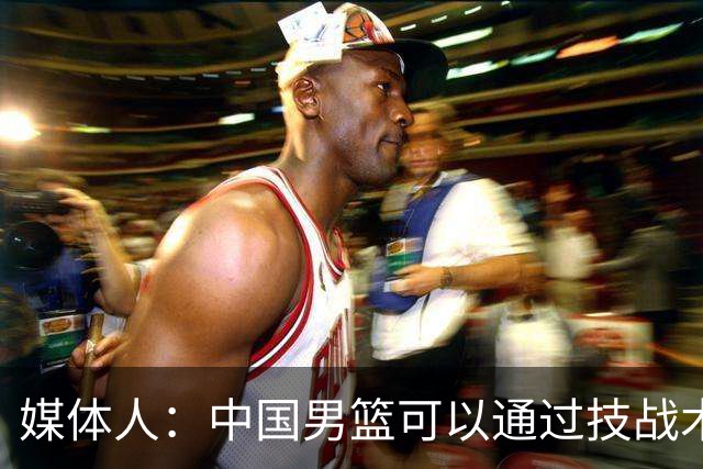 媒体人：中国男篮可以通过技战术多杀伤错位 从而压制日本男篮