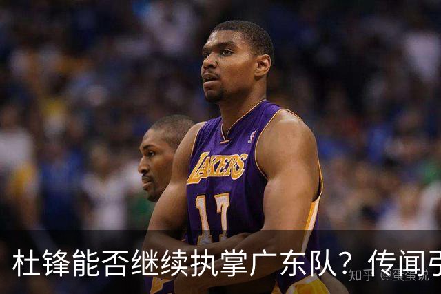 杜锋能否继续执掌广东队？传闻引发球迷期待与担忧