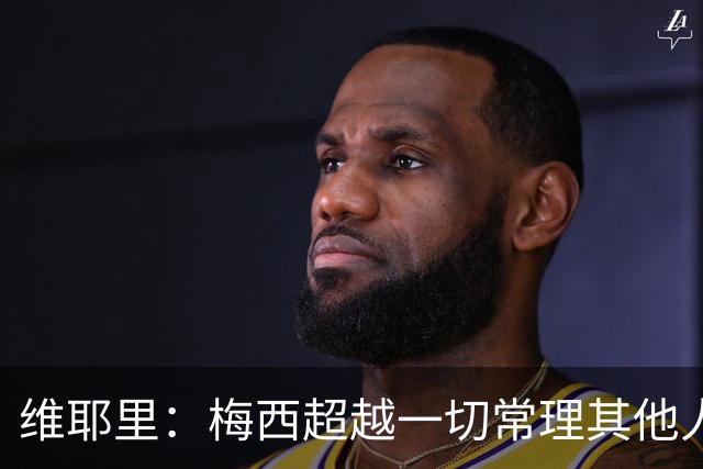 维耶里：梅西超越一切常理其他人没法比 批评安帅的人什么都不懂
