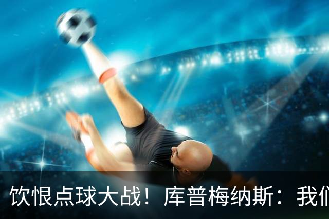 饮恨点球大战！库普梅纳斯：我们几乎每天都练点球，不是重视不够